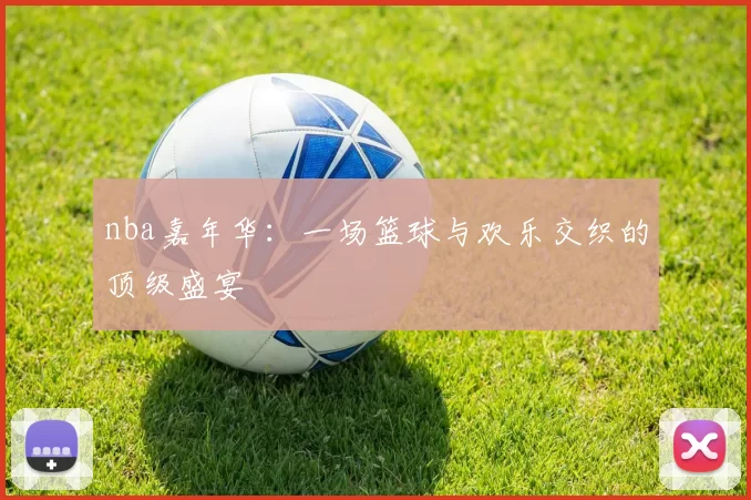 nba嘉年华：一场篮球与欢乐交织的顶级盛宴