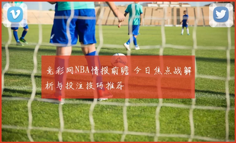 竞彩网NBA情报前瞻 今日焦点战解析与投注技巧推荐