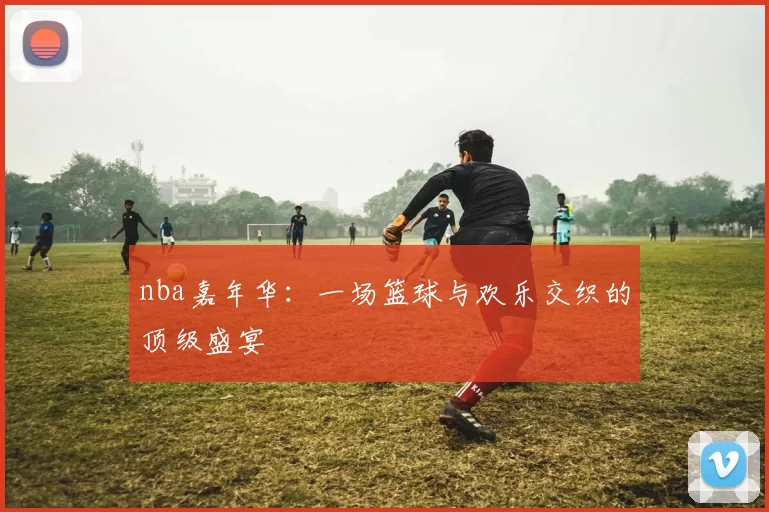 nba嘉年华：一场篮球与欢乐交织的顶级盛宴