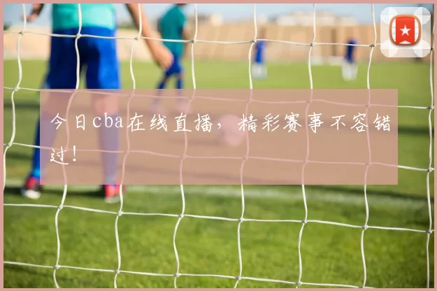 今日cba在线直播，精彩赛事不容错过！