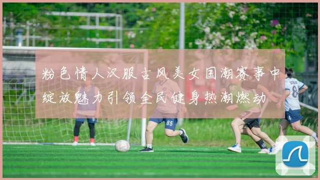 粉色情人汉服古风美女国潮赛事中绽放魅力引领全民健身热潮燃动