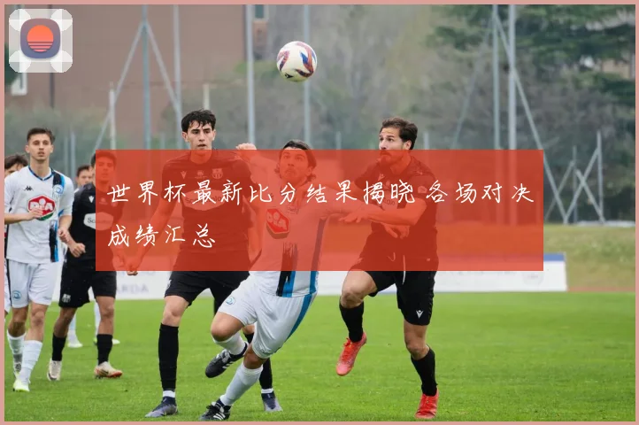 世界杯最新比分结果揭晓 各场对决成绩汇总