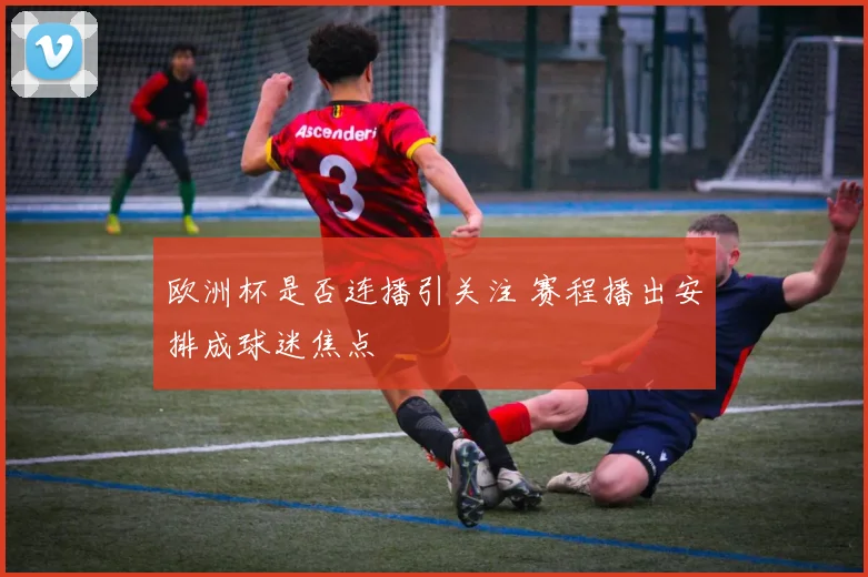 欧洲杯是否连播引关注 赛程播出安排成球迷焦点