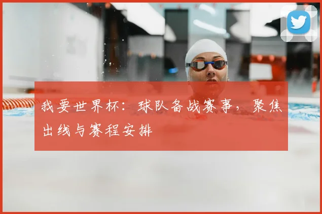 我要世界杯:球队备战赛事,聚焦出线与赛程安排